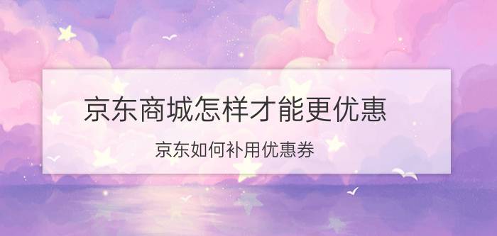 京东商城怎样才能更优惠 京东如何补用优惠券？